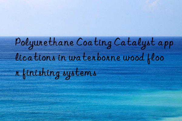Polyurethane Coating Catalyst applications in waterborne wood floor finishing systems