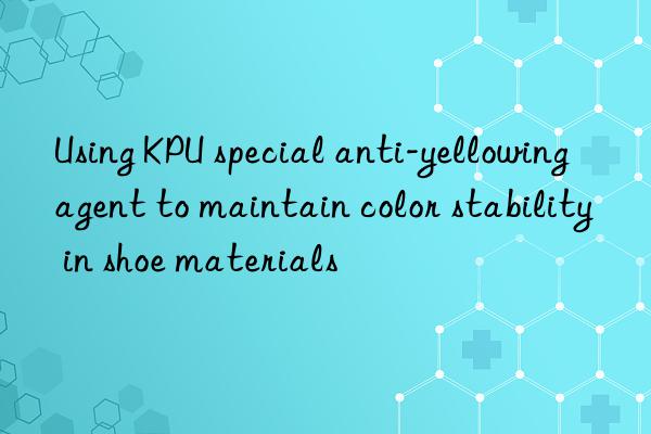Using KPU special anti-yellowing agent to maintain color stability in shoe materials