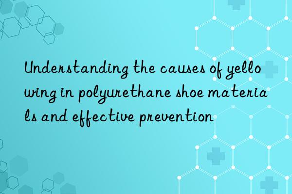 Understanding the causes of yellowing in polyurethane shoe materials and effective prevention