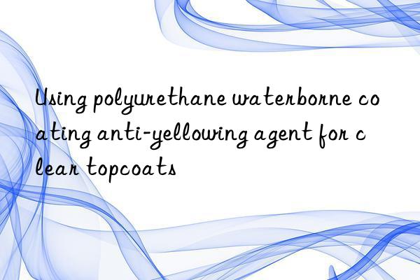 using polyurethane waterborne coating anti-yellowing agent for clear topcoats