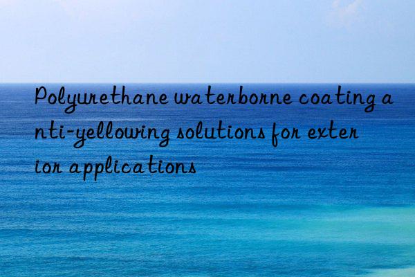 polyurethane waterborne coating anti-yellowing solutions for exterior applications