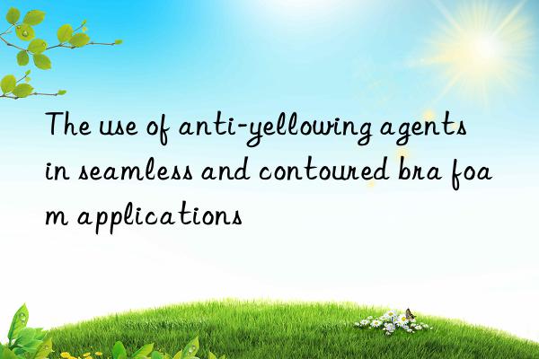 The use of anti-yellowing agents in seamless and contoured bra foam applications