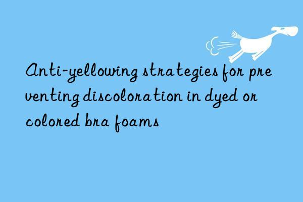 Anti-yellowing strategies for preventing discoloration in dyed or colored bra foams