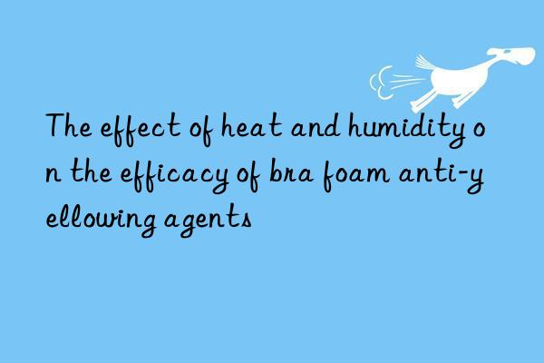 The effect of heat and humidity on the efficacy of bra foam anti-yellowing agents
