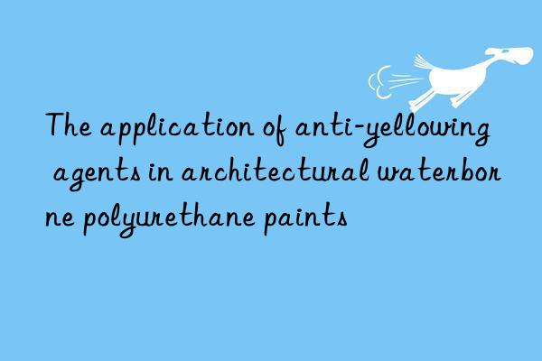 The application of anti-yellowing agents in architectural waterborne polyurethane paints