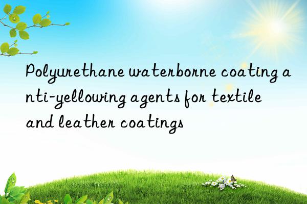 Polyurethane waterborne coating anti-yellowing agents for textile and leather coatings