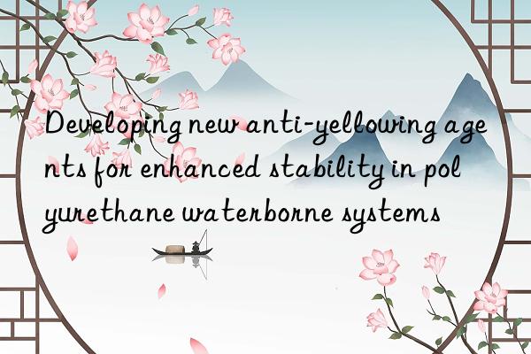 Developing new anti-yellowing agents for enhanced stability in polyurethane waterborne systems
