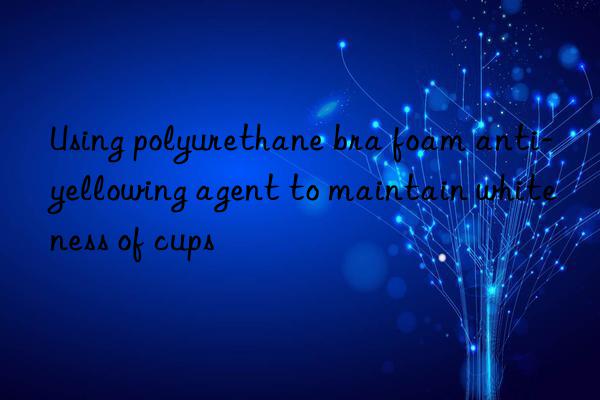 Using polyurethane bra foam anti-yellowing agent to maintain whiteness of cups