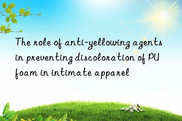 The role of anti-yellowing agents in preventing discoloration of PU foam in intimate apparel