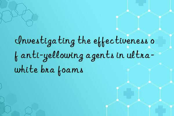 Investigating the effectiveness of anti-yellowing agents in ultra-white bra foams