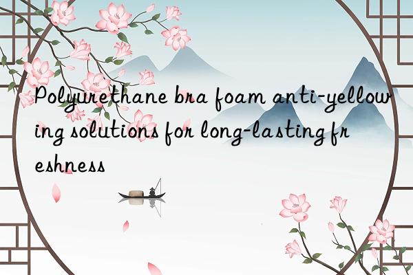 Polyurethane bra foam anti-yellowing solutions for long-lasting freshness