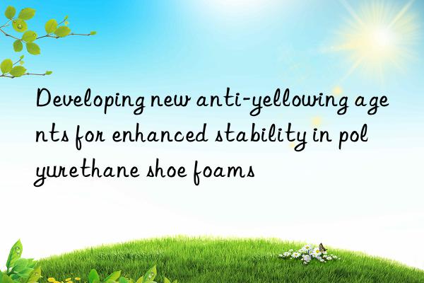 developing new anti-yellowing agents for enhanced stability in polyurethane shoe foams