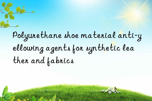 polyurethane shoe material anti-yellowing agents for synthetic leather and fabrics