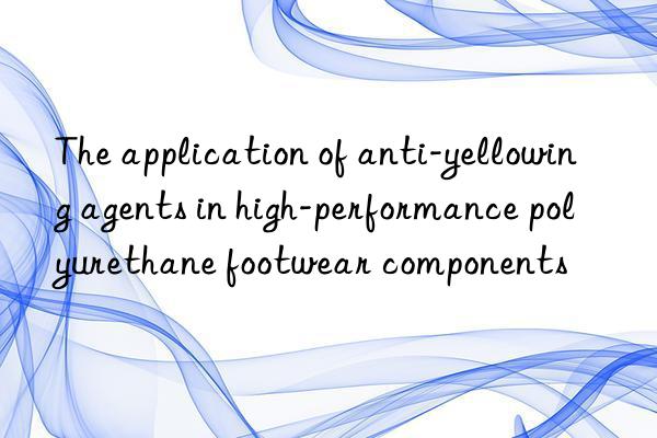 The application of anti-yellowing agents in high-performance polyurethane footwear components