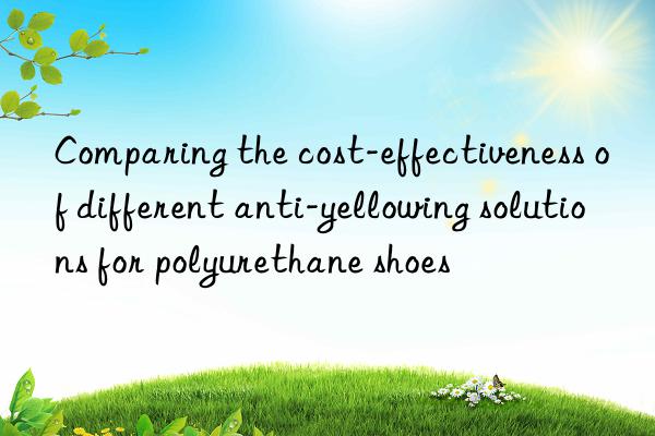 Comparing the cost-effectiveness of different anti-yellowing solutions for polyurethane shoes