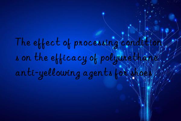 the effect of processing conditions on the efficacy of polyurethane anti-yellowing agents for shoes