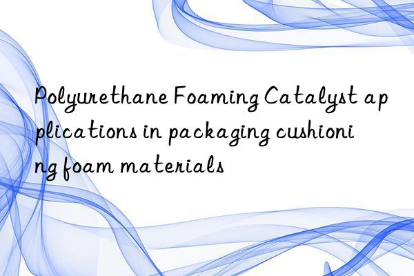polyurethane foaming catalyst applications in packaging cushioning foam materials