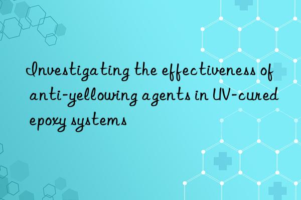 investigating the effectiveness of anti-yellowing agents in uv-cured epoxy systems