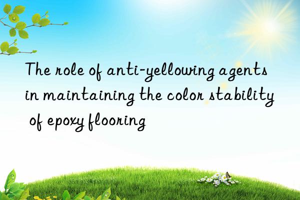 the role of anti-yellowing agents in maintaining the color stability of epoxy flooring
