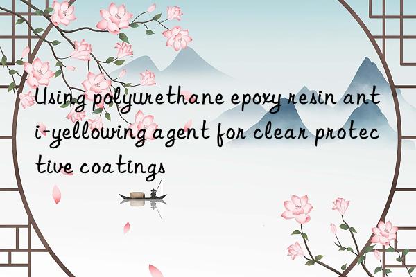 using polyurethane epoxy resin anti-yellowing agent for clear protective coatings