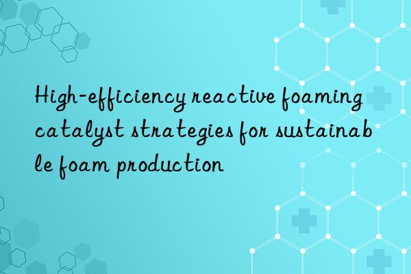 High-efficiency reactive foaming catalyst strategies for sustainable foam production