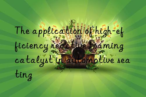The application of high-efficiency reactive foaming catalyst in automotive seating