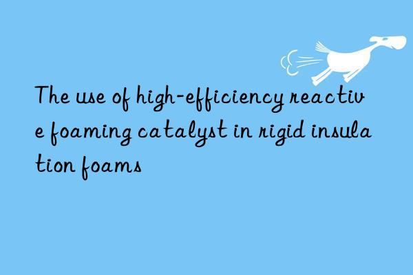 The use of high-efficiency reactive foaming catalyst in rigid insulation foams