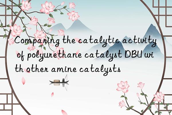 comparing the catalytic activity of polyurethane catalyst dbu with other amine catalysts