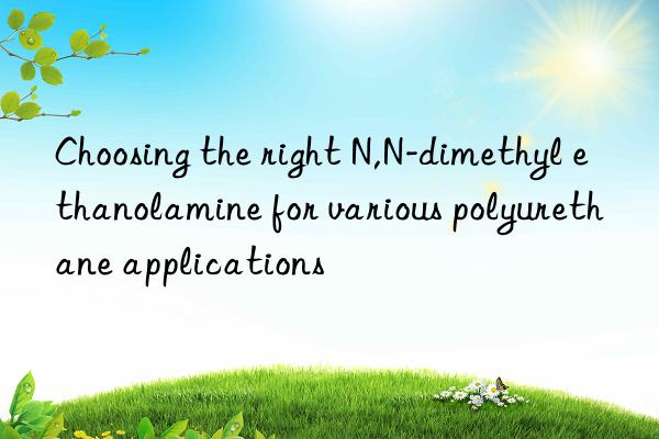 choosing the right n,n-dimethyl ethanolamine for various polyurethane applications