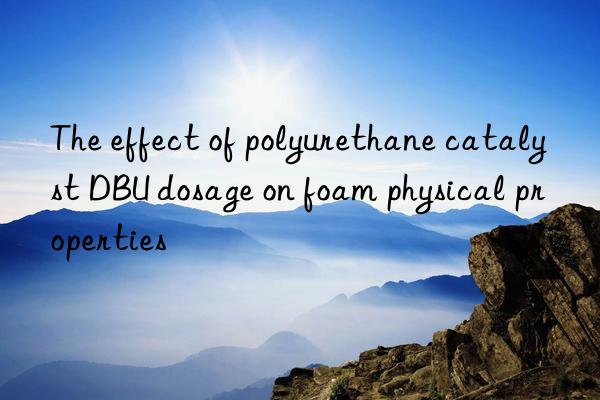 the effect of polyurethane catalyst dbu dosage on foam physical properties