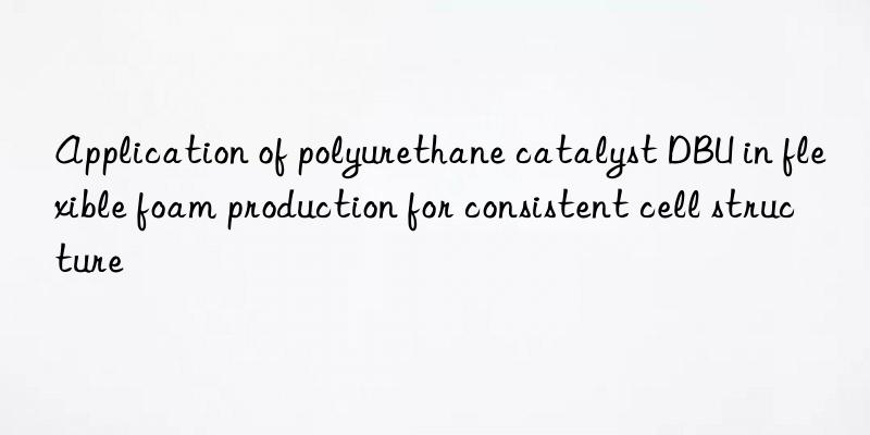 application of polyurethane catalyst dbu in flexible foam production for consistent cell structure
