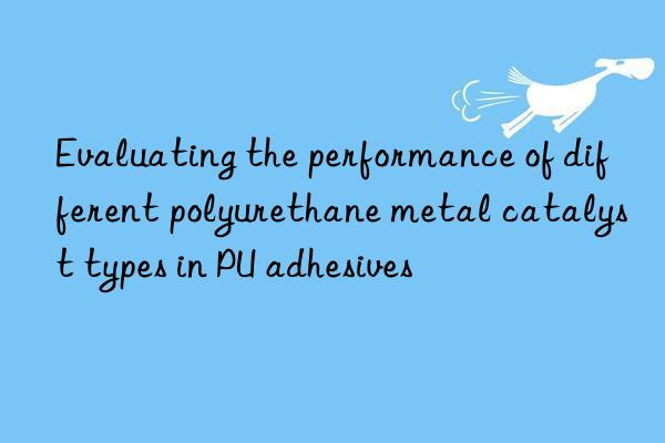 evaluating the performance of different polyurethane metal catalyst types in pu adhesives
