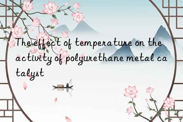 the effect of temperature on the activity of polyurethane metal catalyst