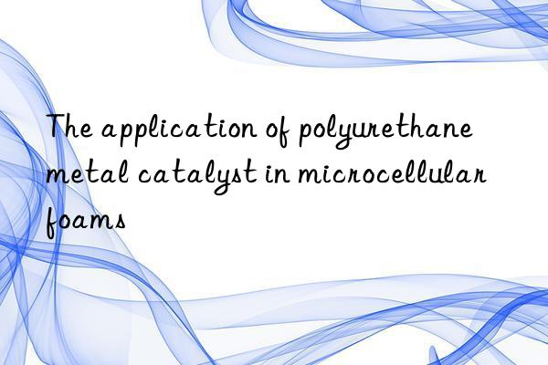 the application of polyurethane metal catalyst in microcellular foams