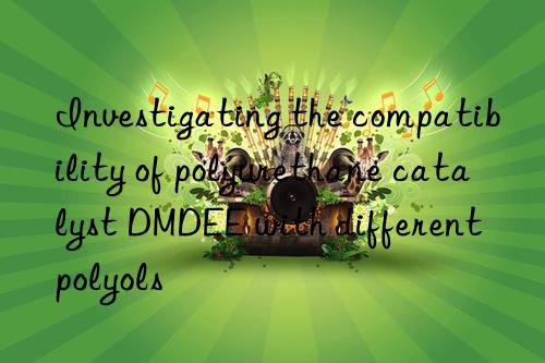 investigating the compatibility of polyurethane catalyst dmdee with different polyols
