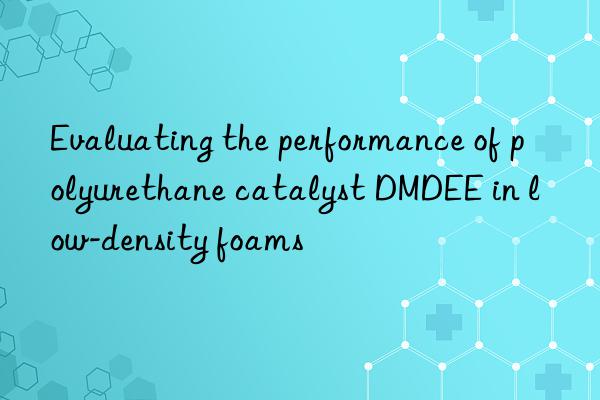evaluating the performance of polyurethane catalyst dmdee in low-density foams
