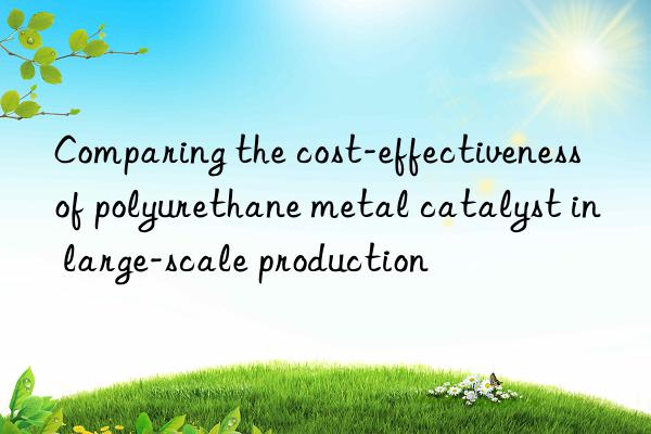 comparing the cost-effectiveness of polyurethane metal catalyst in large-scale production