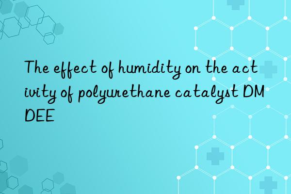 the effect of humidity on the activity of polyurethane catalyst dmdee