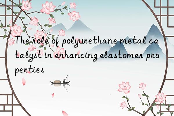 the role of polyurethane metal catalyst in enhancing elastomer properties