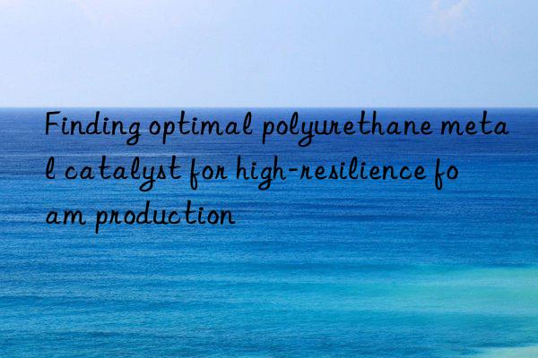 finding optimal polyurethane metal catalyst for high-resilience foam production