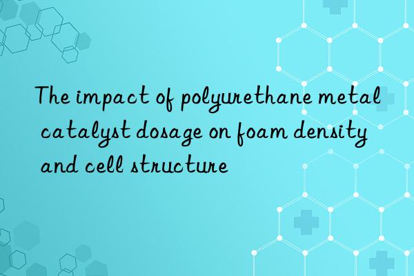 the impact of polyurethane metal catalyst dosage on foam density and cell structure