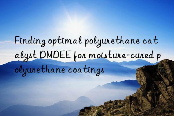 finding optimal polyurethane catalyst dmdee for moisture-cured polyurethane coatings