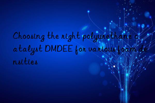 choosing the right polyurethane catalyst dmdee for various foam densities