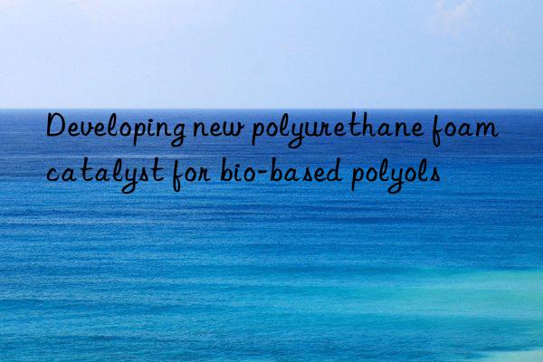 developing new polyurethane foam catalyst for bio-based polyols