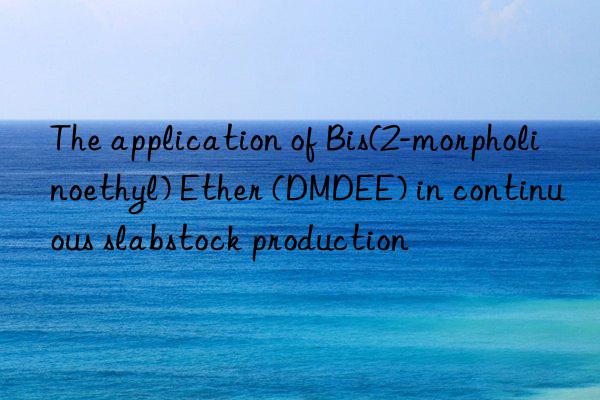 the application of bis(2-morpholinoethyl) ether (dmdee) in continuous slabstock production