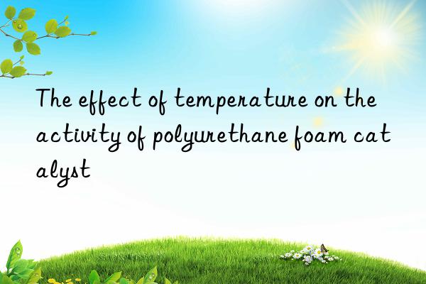 the effect of temperature on the activity of polyurethane foam catalyst
