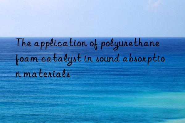 the application of polyurethane foam catalyst in sound absorption materials