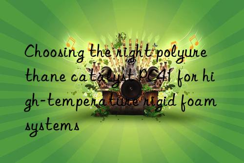 choosing the right polyurethane catalyst pc41 for high-temperature rigid foam systems