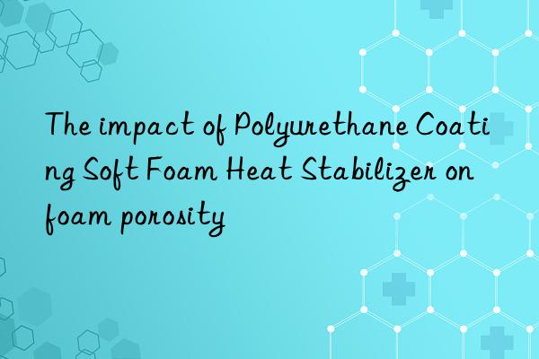 the impact of polyurethane coating soft foam heat stabilizer on foam porosity