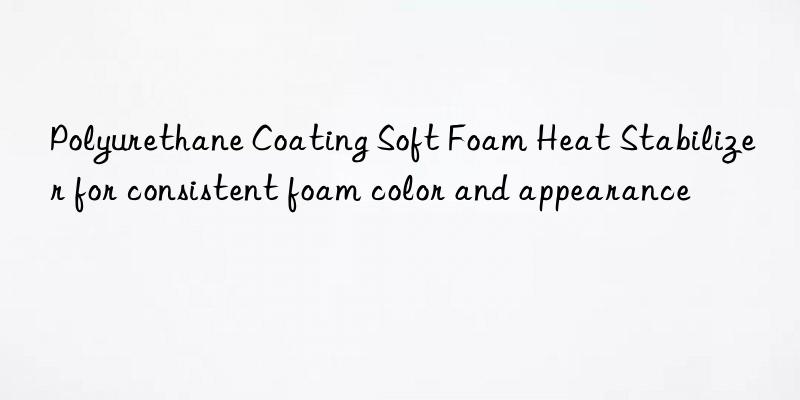 polyurethane coating soft foam heat stabilizer for consistent foam color and appearance